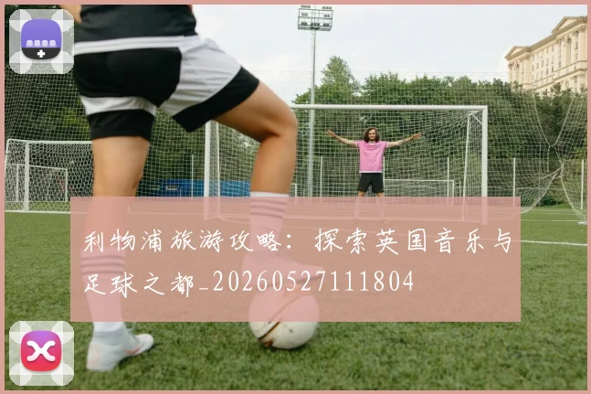 利物浦旅游攻略:探索英国音乐与足球之都_20260527111804