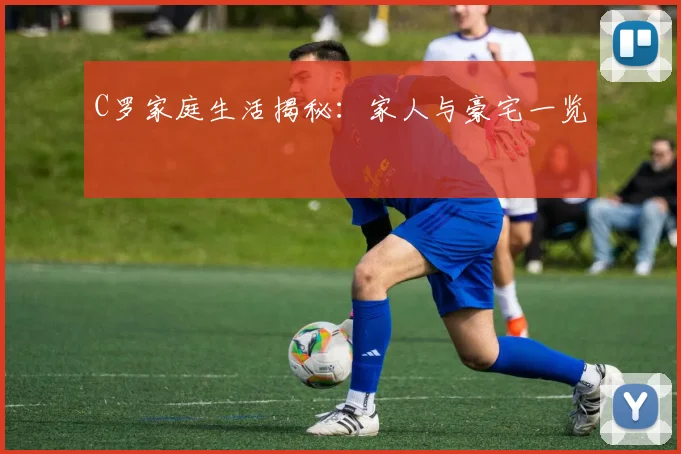 C罗家庭生活揭秘：家人与豪宅一览