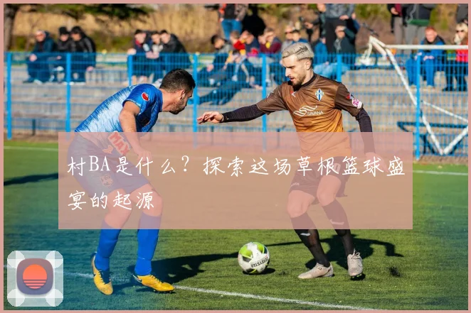 村BA是什么?探索这场草根篮球盛宴的起源