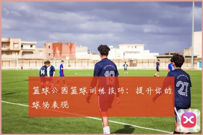 篮球公园篮球训练技巧：提升你的球场表现